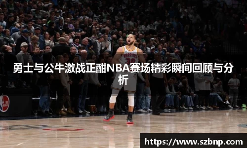 勇士与公牛激战正酣NBA赛场精彩瞬间回顾与分析