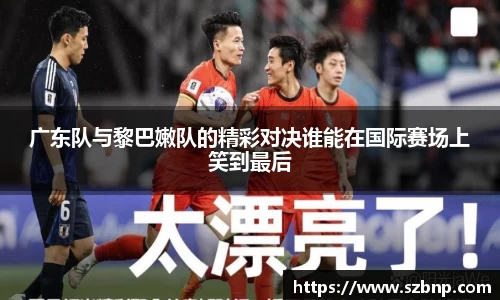 广东队与黎巴嫩队的精彩对决谁能在国际赛场上笑到最后