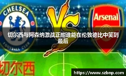 切尔西与阿森纳激战正酣谁能在伦敦德比中笑到最后
