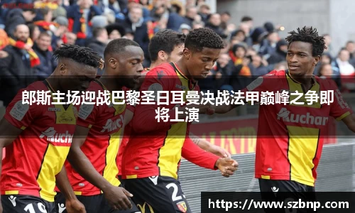郎斯主场迎战巴黎圣日耳曼决战法甲巅峰之争即将上演